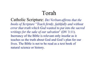 Torah Catholic Scripture:  Dei Verbum affirms that the books of Scripture &quot;Teach firmly, faithfully and without error that truth which God wanted to put into the sacred writings for the sake of our salvation&quot;  (DV 3:11). Inerrancy of the Bible is relevant only insofar as it teaches us the truth about God and God’s plan for our lives. The Bible is not to be read as a text book of natural science or history.  