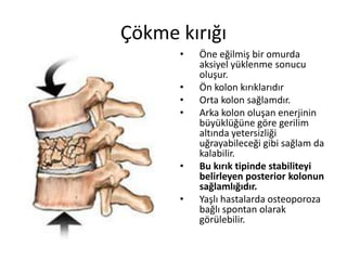 Çökme kırığı
      •   Öne eğilmiş bir omurda
          aksiyel yüklenme sonucu
          oluşur.
      •   Ön kolon kırıklarıdır
      •   Orta kolon sağlamdır.
      •   Arka kolon oluşan enerjinin
          büyüklüğüne göre gerilim
          altında yetersizliği
          uğrayabileceği gibi sağlam da
          kalabilir.
      •   Bu kırık tipinde stabiliteyi
          belirleyen posterior kolonun
          sağlamlığıdır.
      •   Yaşlı hastalarda osteoporoza
          bağlı spontan olarak
          görülebilir.
 