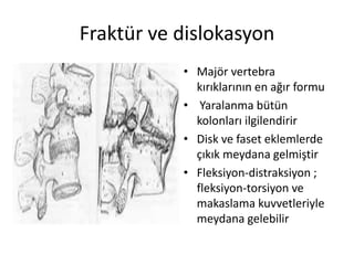 Fraktür ve dislokasyon
           • Majör vertebra
             kırıklarının en ağır formu
           • Yaralanma bütün
             kolonları ilgilendirir
           • Disk ve faset eklemlerde
             çıkık meydana gelmiştir
           • Fleksiyon-distraksiyon ;
             fleksiyon-torsiyon ve
             makaslama kuvvetleriyle
             meydana gelebilir
 