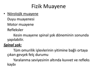 Fizik Muayene
• Nörolojik muayene
  Duyu muayenesi
  Motor muayene
  Refleksler
      Kesin muayene spinal şok döneminin sonunda
  yapılabilir.
Spinal şok:
      Tüm omurilik işlevlerinin yitimine bağlı ortaya
  çıkan gevşek felç durumu
      Yaralanma seviyesinin altında kuvvet ve refleks
  kaybı
 