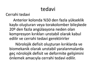 tedavi
Cerrahi tedavi
    Anterior kolonda %50 den fazla yükseklik
  kaybı oluşturan veya torakolomber bileşkede
  20º den fazla angülasyona neden olan
  kompresyon kırıkları unstabil olarak kabul
  edilir ve cerrahi tedavi gerektirirler
      Nörolojik defisit oluşturan kırıklarda ve
  biomekanik olarak unstabil yaralanmalarda
  geç nörolojik defisit ve deformite gelişimini
  önlemek amacıyla cerrahi tedavi edilir.
 