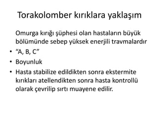 Torakolomber kırıklara yaklaşım
  Omurga kırığı şüphesi olan hastaların büyük
  bölümünde sebep yüksek enerjili travmalardır
• “A, B, C”
• Boyunluk
• Hasta stabilize edildikten sonra ekstermite
  kırıkları atellendikten sonra hasta kontrollü
  olarak çevrilip sırtı muayene edilir.
 