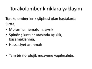 Torakolomber kırıklara yaklaşım
Torakolomber kırık şüphesi olan hastalarda
Sırtta;
• Morarma, hematom, sıyrık
• Spinöz çıkıntılar arasında açıklık,
  basamaklanma,
• Hassasiyet aranmalı

• Tam bir nörolojik muayene yapılmalıdır.
 
