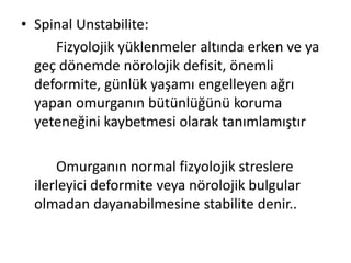 • Spinal Unstabilite:
     Fizyolojik yüklenmeler altında erken ve ya
  geç dönemde nörolojik defisit, önemli
  deformite, günlük yaşamı engelleyen ağrı
  yapan omurganın bütünlüğünü koruma
  yeteneğini kaybetmesi olarak tanımlamıştır

      Omurganın normal fizyolojik streslere
  ilerleyici deformite veya nörolojik bulgular
  olmadan dayanabilmesine stabilite denir..
 