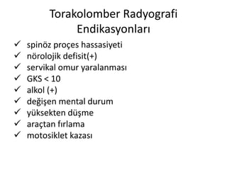 Torakolomber Radyografi
              Endikasyonları
   spinöz proçes hassasiyeti
   nörolojik defisit(+)
   servikal omur yaralanması
   GKS < 10
   alkol (+)
   değişen mental durum
   yüksekten düşme
   araçtan fırlama
   motosiklet kazası
 