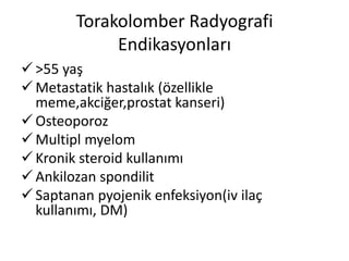 Torakolomber Radyografi
             Endikasyonları
 >55 yaş
 Metastatik hastalık (özellikle
  meme,akciğer,prostat kanseri)
 Osteoporoz
 Multipl myelom
 Kronik steroid kullanımı
 Ankilozan spondilit
 Saptanan pyojenik enfeksiyon(iv ilaç
  kullanımı, DM)
 