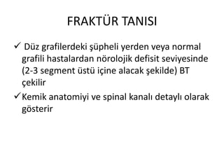 FRAKTÜR TANISI
 Düz grafilerdeki şüpheli yerden veya normal
 grafili hastalardan nörolojik defisit seviyesinde
 (2-3 segment üstü içine alacak şekilde) BT
 çekilir
Kemik anatomiyi ve spinal kanalı detaylı olarak
 gösterir
 
