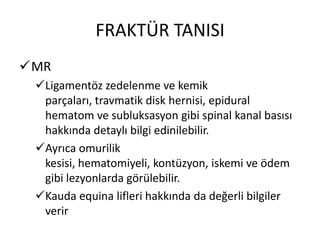FRAKTÜR TANISI
MR
 Ligamentöz zedelenme ve kemik
  parçaları, travmatik disk hernisi, epidural
  hematom ve subluksasyon gibi spinal kanal basısı
  hakkında detaylı bilgi edinilebilir.
 Ayrıca omurilik
  kesisi, hematomiyeli, kontüzyon, iskemi ve ödem
  gibi lezyonlarda görülebilir.
 Kauda equina lifleri hakkında da değerli bilgiler
  verir
 