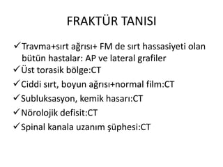 FRAKTÜR TANISI
Travma+sırt ağrısı+ FM de sırt hassasiyeti olan
 bütün hastalar: AP ve lateral grafiler
Üst torasik bölge:CT
Ciddi sırt, boyun ağrısı+normal film:CT
Subluksasyon, kemik hasarı:CT
Nörolojik defisit:CT
Spinal kanala uzanım şüphesi:CT
 