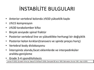 İNSTABİLİTE BULGULARI
• Anterior vertebral kolonda ≥%50 yükseklik kaybı
• ≥%15 kompresyon
• ≥%30 torakolomber kifoz
• Birçok seviyede spinal fraktür
• Posterior vertebral line ve yükseklikte herhangi bir değişiklik
• Posterior kolon kırıkları(transvers ve spinöz proçes hariç)
• Vertebral body dislokasyonu
• İnterspinöz alanda,facet eklemlerde ve interpedinküler
  aralıkta genişleme
• Grade 3-4 spondilolistezis
 