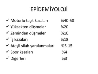 EPİDEMİYOLOJİ
 Motorlu taşıt kazaları       %40-50
 Yüksekten düşmeler           %20
 Zeminden düşmeler            %10
 İş kazaları                  %18
 Ateşli silah yaralanmaları   %5-15
 Spor kazaları                %4
 Diğerleri                    %3
 