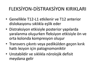 FLEKSİYON-DİSTRAKSİYON KIRIKLARI
• Genellikle T12-L1 etkilenir ve T12 anterior
  dislokasyonu sıklıkla eşlik eder
• Distraksiyon etkisiyle posterior yapılarda
  yaralanma oluşurken fleksiyon etkisiyle ön ve
  orta kolonda kompresyon oluşur
• Transvers çıkıntı veya pedikülden geçen kırık
  hattı lezyon için patognomoniktir
• Unstabildir ve sıklıkla nörolojik defisit
  meydana gelir
 