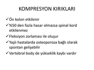 KOMPRESYON KIRIKLARI
Ön kolon etkilenir
%50 den fazla hasar olmazsa spinal kord
 etkilenmez
Fleksiyon zorlaması ile oluşur
Yaşlı hastalarda osteoporoza bağlı olarak
 spontan gelişebilir
Vertebral body de yükseklik kaybı vardır
 