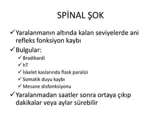 SPİNAL ŞOK
Yaralanmanın altında kalan seviyelerde ani
 refleks fonksiyon kaybı
Bulgular:
   Bradikardi
   hT
   İskelet kaslarında flask paralizi
   Somatik duyu kaybı
   Mesane disfonksiyonu
Yaralanmadan saatler sonra ortaya çıkıp
 dakikalar veya aylar sürebilir
 