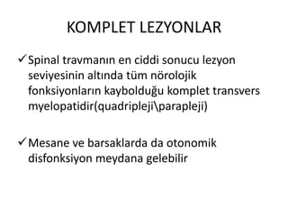 KOMPLET LEZYONLAR
Spinal travmanın en ciddi sonucu lezyon
 seviyesinin altında tüm nörolojik
 fonksiyonların kaybolduğu komplet transvers
 myelopatidir(quadriplejiparapleji)

Mesane ve barsaklarda da otonomik
 disfonksiyon meydana gelebilir
 