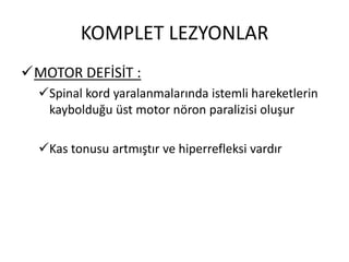 KOMPLET LEZYONLAR
MOTOR DEFİSİT :
  Spinal kord yaralanmalarında istemli hareketlerin
   kaybolduğu üst motor nöron paralizisi oluşur

  Kas tonusu artmıştır ve hiperrefleksi vardır
 