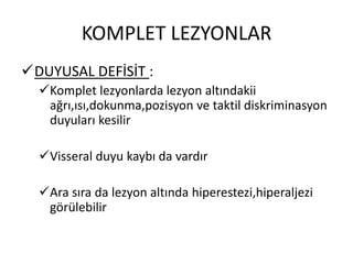 KOMPLET LEZYONLAR
DUYUSAL DEFİSİT :
  Komplet lezyonlarda lezyon altındakii
   ağrı,ısı,dokunma,pozisyon ve taktil diskriminasyon
   duyuları kesilir

  Visseral duyu kaybı da vardır

  Ara sıra da lezyon altında hiperestezi,hiperaljezi
   görülebilir
 
