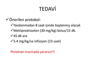 TEDAVİ
Önerilen protokol:
  Yaralanmadan 8 saat içinde başlanmış olacak
  Metilprednizolon (30 mg/kg) bolus/15 dk.
  45 dk ara
  5.4 mg/kg/sa infüzyon (23 saat)

  Penetran travmada yararsız!!!
 
