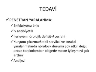 TEDAVİ
PENETRAN YARALANMA:
  Enfeksiyonu önle
  iv antibİyotik
  İlerleyen nörolojik defisitcerrahi
  Kurşunu çıkarma:Stabil servikal ve torakal
   yaralanmalarda nörolojik duruma çok etkili değil;
   ancak torakolomber bölgede motor iyileşmeyi çok
   arttırır
  Analjezi
 