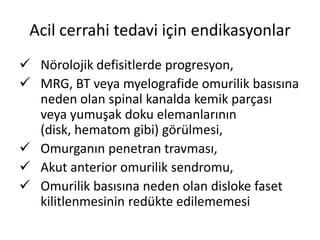 Acil cerrahi tedavi için endikasyonlar
 Nörolojik defisitlerde progresyon,
 MRG, BT veya myelografide omurilik basısına
  neden olan spinal kanalda kemik parçası
  veya yumuşak doku elemanlarının
  (disk, hematom gibi) görülmesi,
 Omurganın penetran travması,
 Akut anterior omurilik sendromu,
 Omurilik basısına neden olan disloke faset
  kilitlenmesinin redükte edilememesi
 