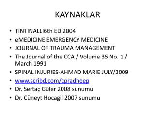 KAYNAKLAR
•   TINTINALLI6th ED 2004
•   eMEDICINE EMERGENCY MEDICINE
•   JOURNAL OF TRAUMA MANAGEMENT
•   The Journal of the CCA / Volume 35 No. 1 /
    March 1991
•   SPINAL INJURIES-AHMAD MARIE JULY/2009
•   www.scribd.com/cpradheep
•   Dr. Sertaç Güler 2008 sunumu
•   Dr. Cüneyt Hocagil 2007 sunumu
 