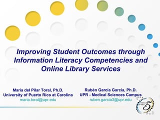 Improving Student Outcomes through Information Literacy Competencies and Online Library Services Rubén García García, Ph.D. UPR - Medical Sciences Campus [email_address] Maria del Pilar Toral, Ph.D. University of Puerto Rico at Carolina  [email_address] 
