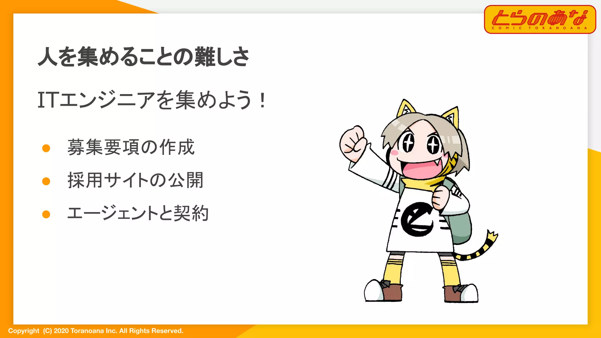 Copyright  (C) 2020 Toranoana Inc. All Rights Reserved.
ITエンジニアを集めよう！
● 募集要項の作成
● 採用サイトの公開
● エージェントと契約
人を集めることの難しさ
 