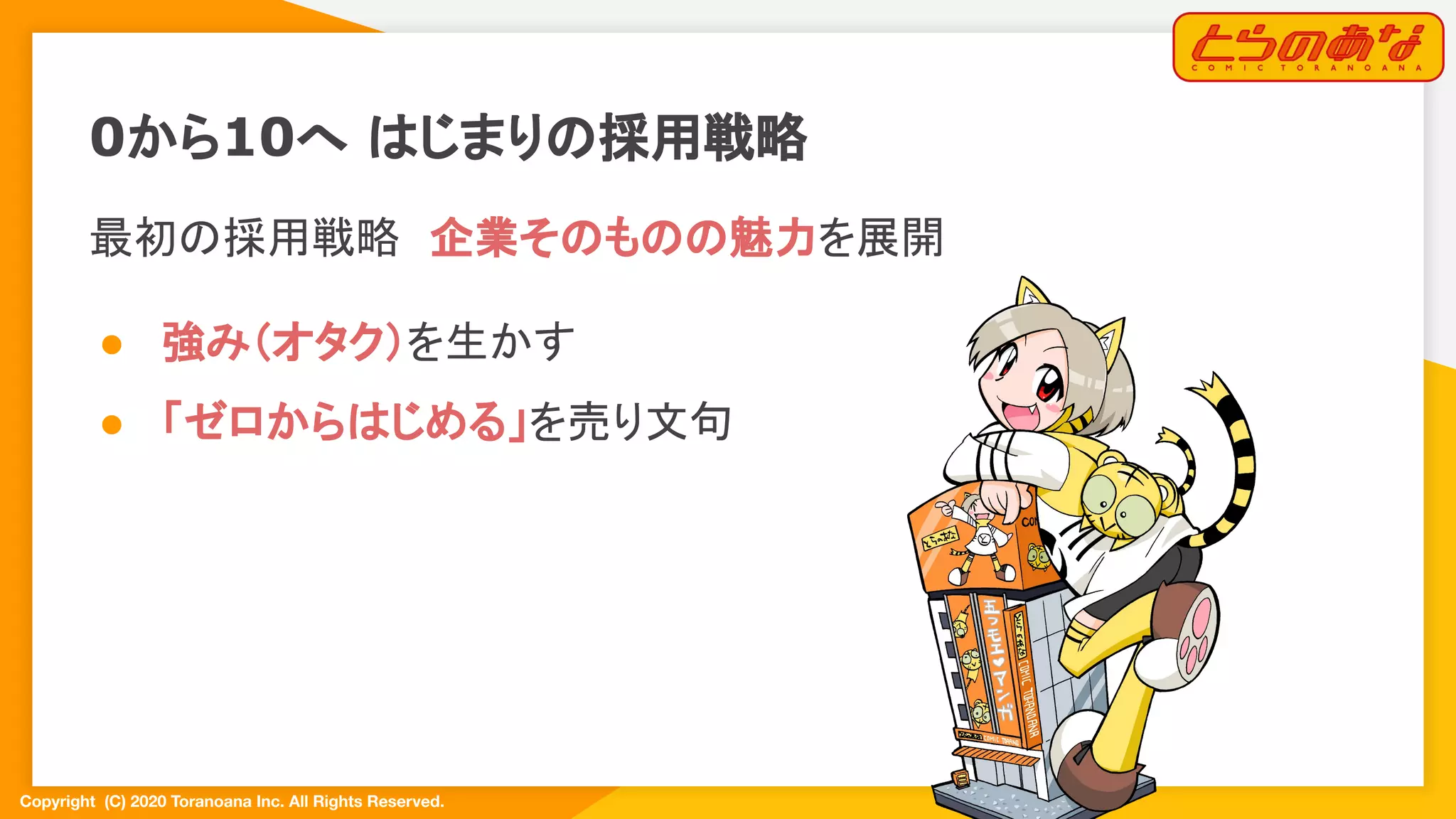 Copyright  (C) 2020 Toranoana Inc. All Rights Reserved.
0から10へ はじまりの採用戦略
最初の採用戦略　企業そのものの魅力を展開
● 強み（オタク）を生かす
● 「ゼロからはじめる」を売り文句
 