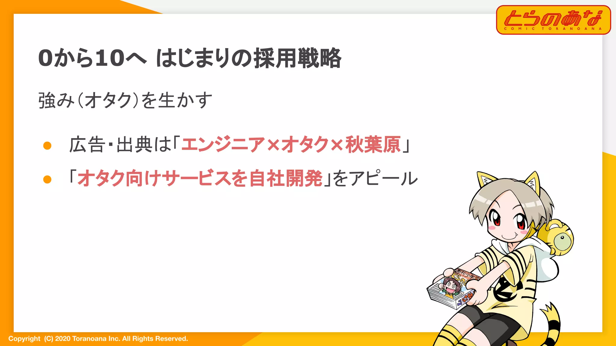 Copyright  (C) 2020 Toranoana Inc. All Rights Reserved.
強み（オタク）を生かす
● 広告・出典は「エンジニア×オタク×秋葉原」
● 「オタク向けサービスを自社開発」をアピール
0から10へ はじまりの採用戦略
 
