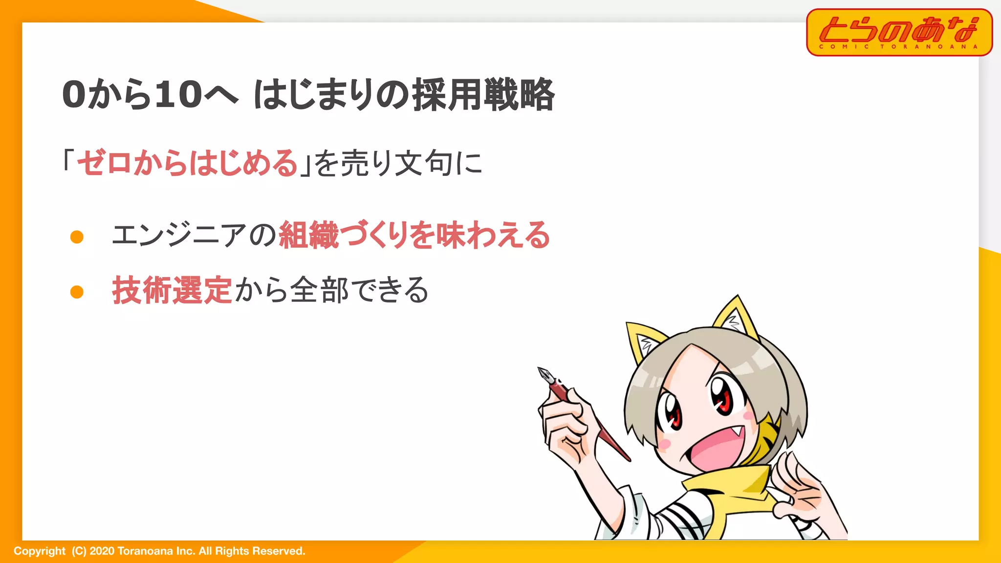 Copyright  (C) 2020 Toranoana Inc. All Rights Reserved.
「ゼロからはじめる」を売り文句に
● エンジニアの組織づくりを味わえる
● 技術選定から全部できる
0から10へ はじまりの採用戦略
 