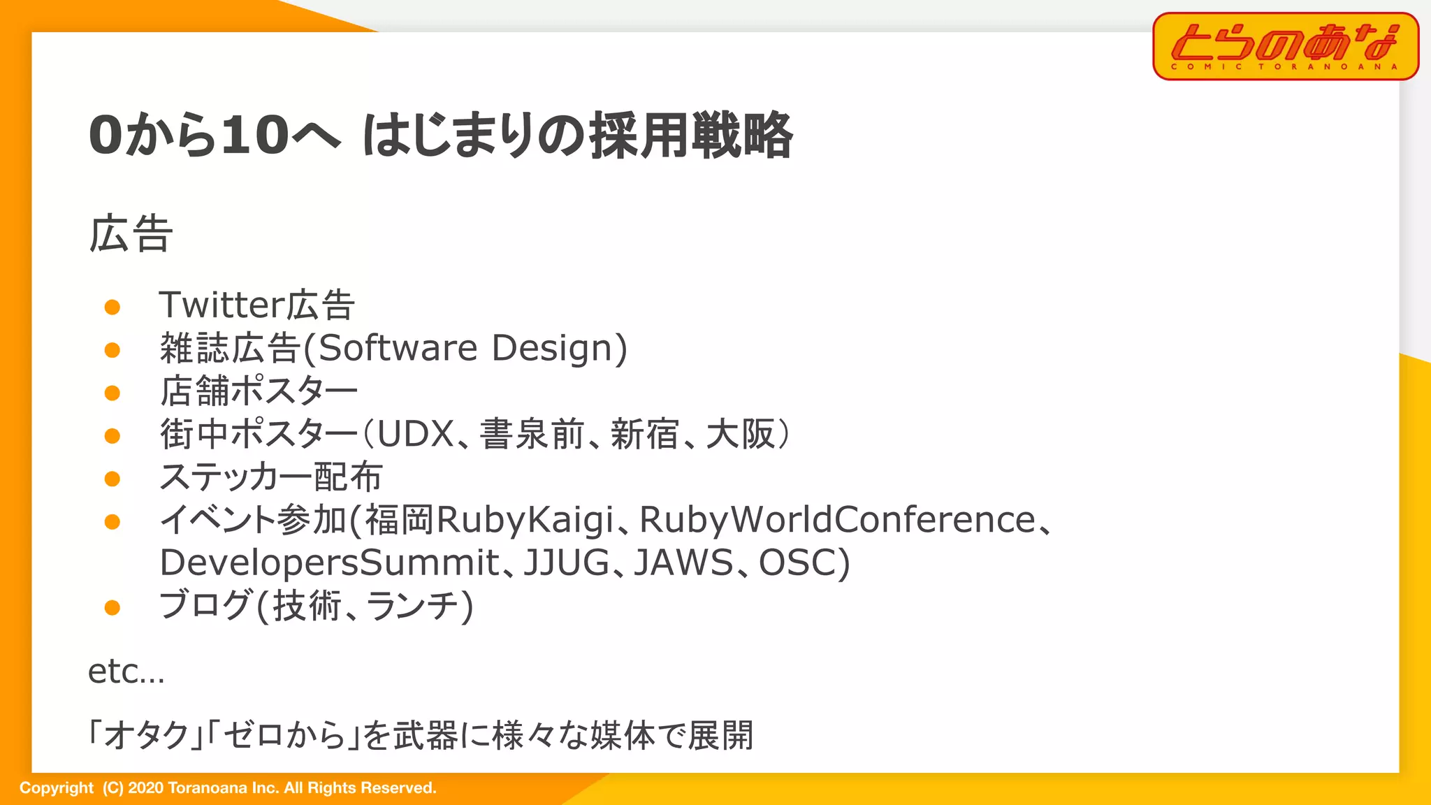 Copyright  (C) 2020 Toranoana Inc. All Rights Reserved.
広告
● Twitter広告
● 雑誌広告(Software Design)
● 店舗ポスター
● 街中ポスター（UDX、書泉前、新宿、大阪）
● ステッカー配布
● イベント参加(福岡RubyKaigi、RubyWorldConference、
DevelopersSummit、JJUG、JAWS、OSC)
● ブログ(技術、ランチ)
etc…
「オタク」「ゼロから」を武器に様々な媒体で展開
0から10へ はじまりの採用戦略
 