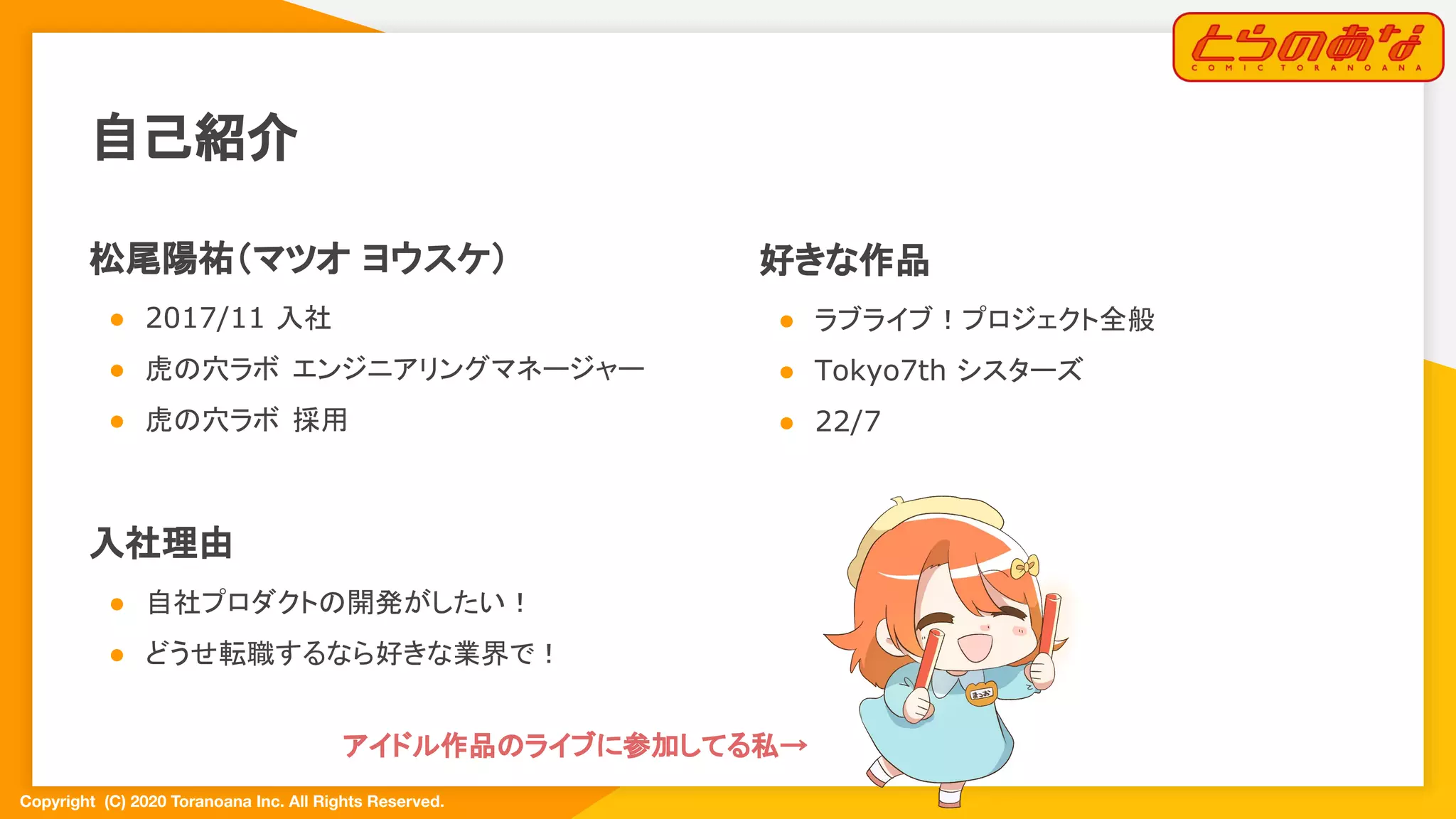 Copyright  (C) 2020 Toranoana Inc. All Rights Reserved.
自己紹介
松尾陽祐（マツオ ヨウスケ）
● 2017/11 入社
● 虎の穴ラボ エンジニアリングマネージャー
● 虎の穴ラボ 採用
入社理由
● 自社プロダクトの開発がしたい！
● どうせ転職するなら好きな業界で！
好きな作品
● ラブライブ！プロジェクト全般
● Tokyo7th シスターズ
● 22/7
アイドル作品のライブに参加してる私→  
 