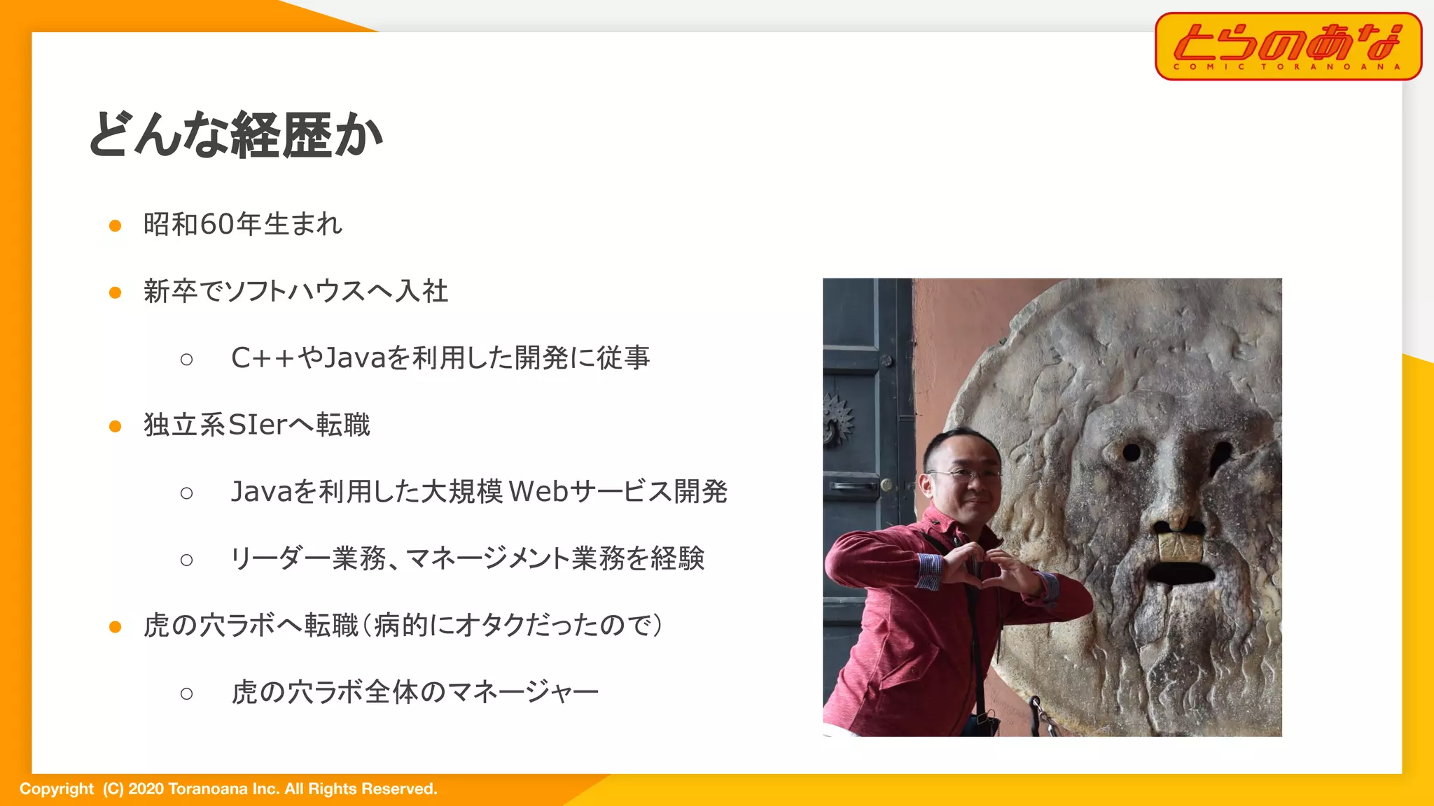 Copyright  (C) 2020 Toranoana Inc. All Rights Reserved.
どんな経歴か
● 昭和60年生まれ
● 新卒でソフトハウスへ入社
○ C++やJavaを利用した開発に従事
● 独立系SIerへ転職
○ Javaを利用した大規模Webサービス開発
○ リーダー業務、マネージメント業務を経験
● 虎の穴ラボへ転職（病的にオタクだったので）
○ 虎の穴ラボ全体のマネージャー
 