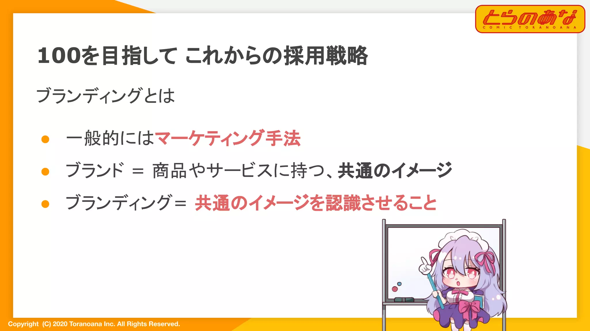 Copyright  (C) 2020 Toranoana Inc. All Rights Reserved.
100を目指して これからの採用戦略
ブランディングとは
● 一般的にはマーケティング手法
● ブランド = 商品やサービスに持つ、共通のイメージ
● ブランディング= 共通のイメージを認識させること
 