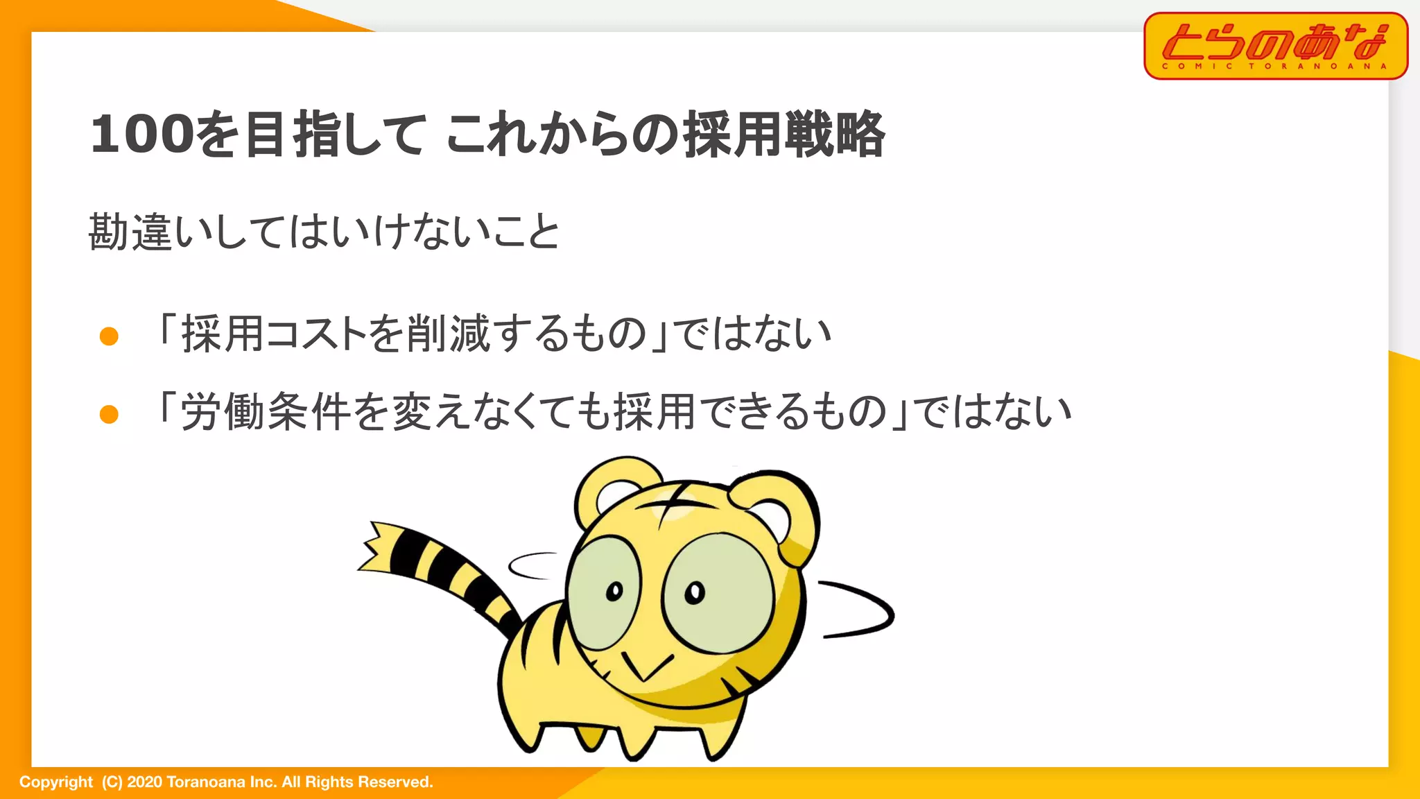 Copyright  (C) 2020 Toranoana Inc. All Rights Reserved.
100を目指して これからの採用戦略
勘違いしてはいけないこと
● 「採用コストを削減するもの」ではない
● 「労働条件を変えなくても採用できるもの」ではない
 