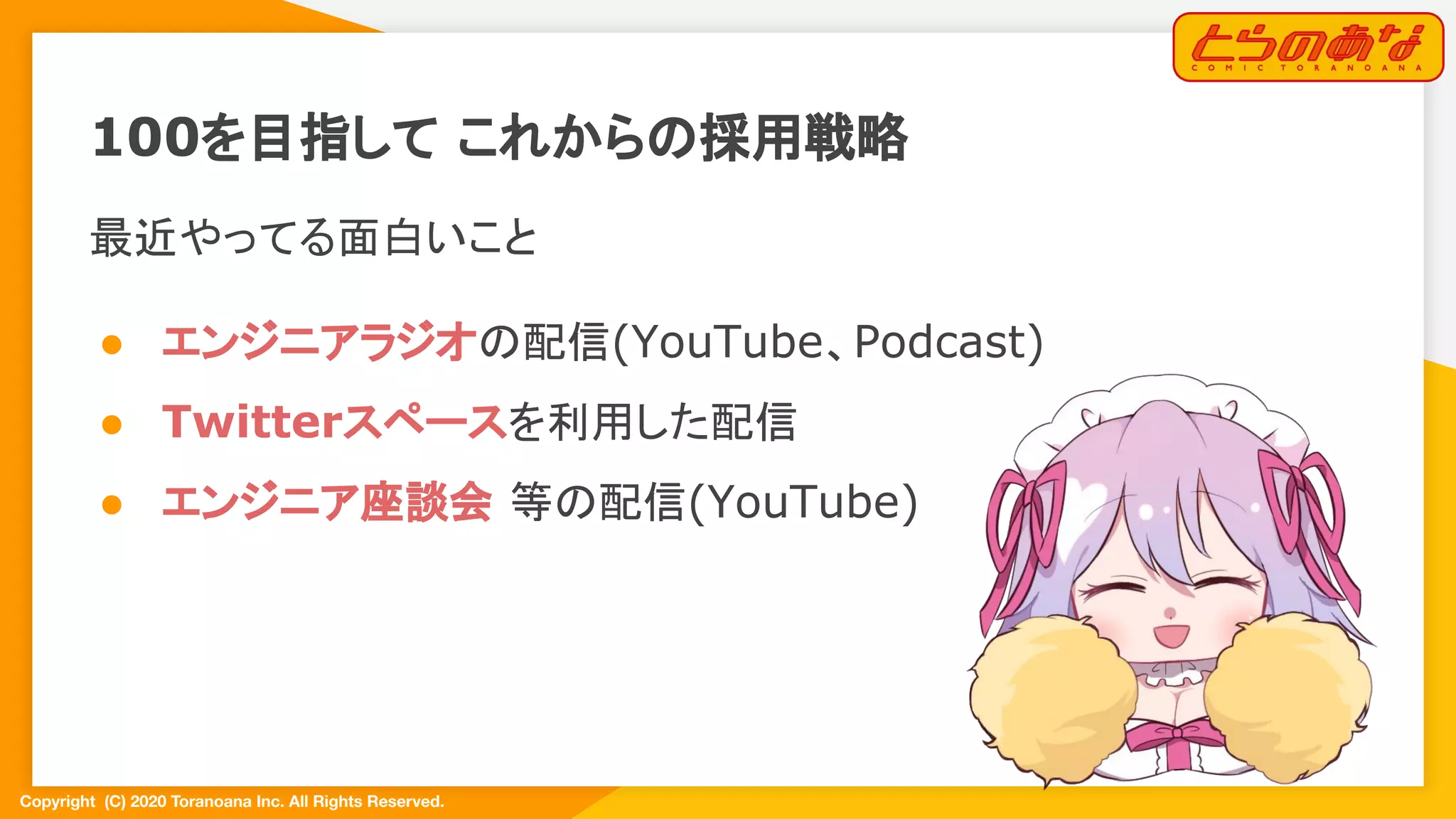 Copyright  (C) 2020 Toranoana Inc. All Rights Reserved.
100を目指して これからの採用戦略
最近やってる面白いこと
● エンジニアラジオの配信(YouTube、Podcast)
● Twitterスペースを利用した配信
● エンジニア座談会 等の配信(YouTube)
 