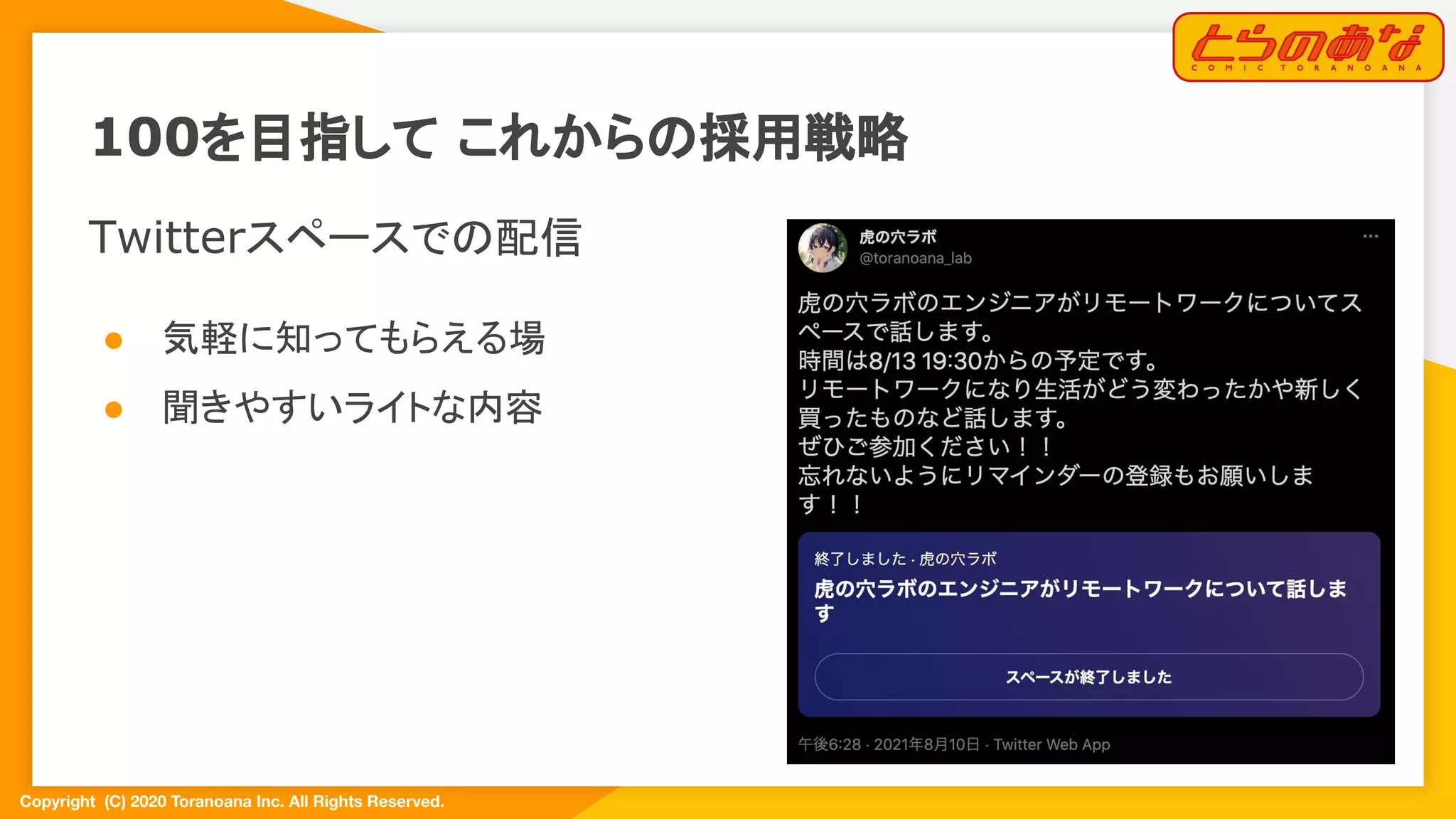 Copyright  (C) 2020 Toranoana Inc. All Rights Reserved.
100を目指して これからの採用戦略
Twitterスペースでの配信
● 気軽に知ってもらえる場
● 聞きやすいライトな内容
 