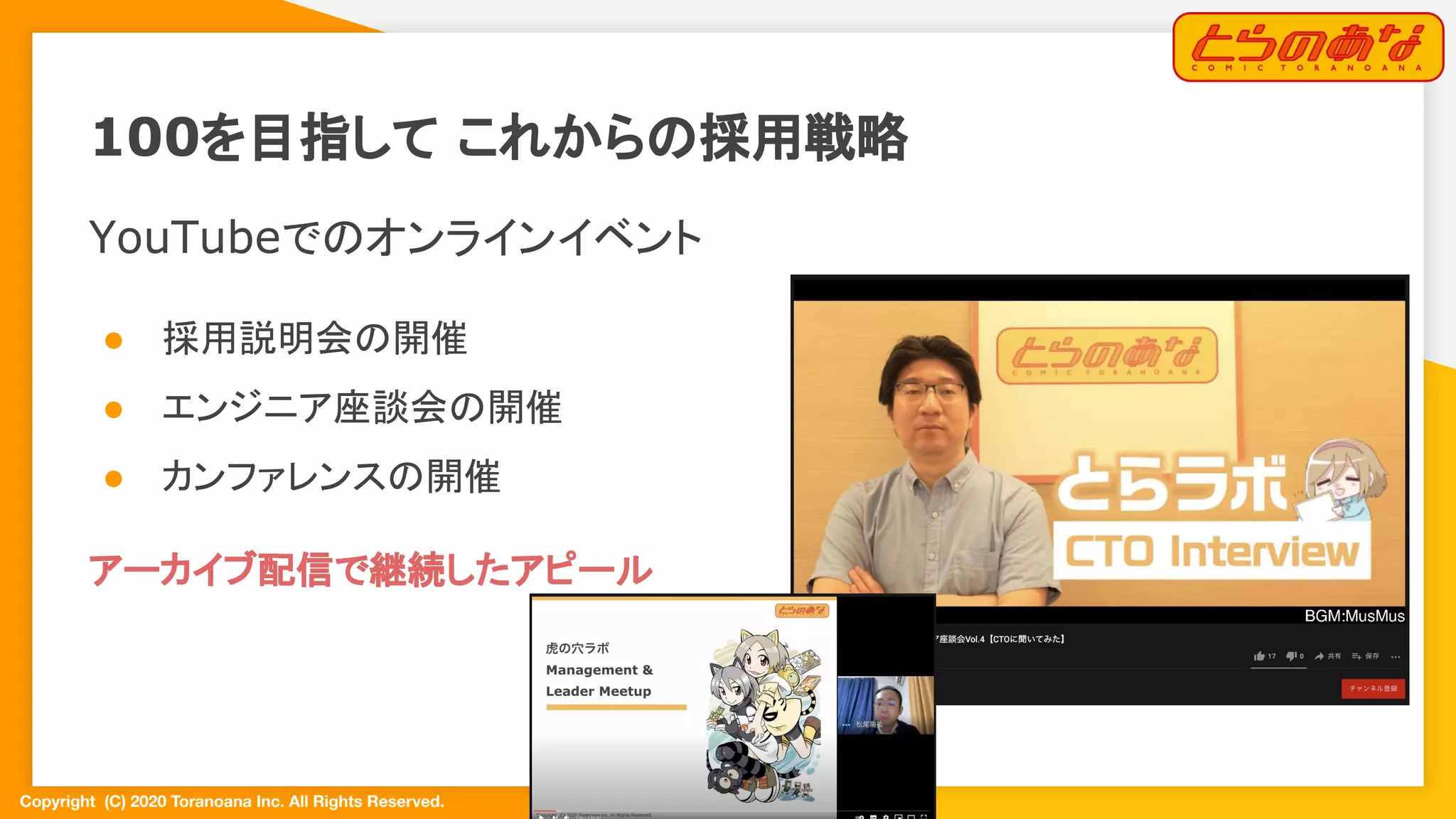 Copyright  (C) 2020 Toranoana Inc. All Rights Reserved.
100を目指して これからの採用戦略
YouTubeでのオンラインイベント
● 採用説明会の開催
● エンジニア座談会の開催
● カンファレンスの開催
アーカイブ配信で継続したアピール
 