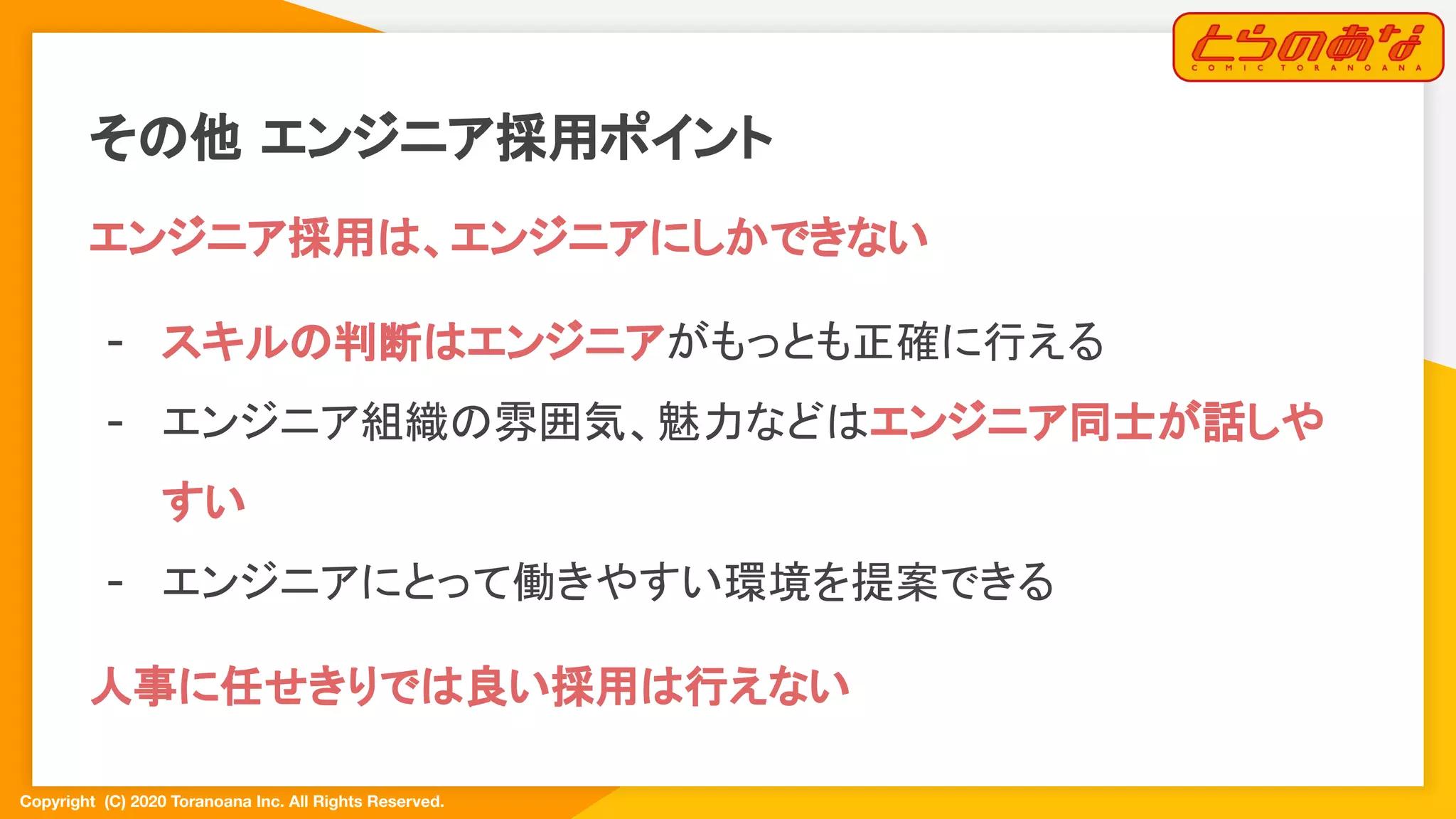 Copyright  (C) 2020 Toranoana Inc. All Rights Reserved.
その他 エンジニア採用ポイント
エンジニア採用は、エンジニアにしかできない
- スキルの判断はエンジニアがもっとも正確に行える
- エンジニア組織の雰囲気、魅力などはエンジニア同士が話しや
すい
- エンジニアにとって働きやすい環境を提案できる
人事に任せきりでは良い採用は行えない
 
