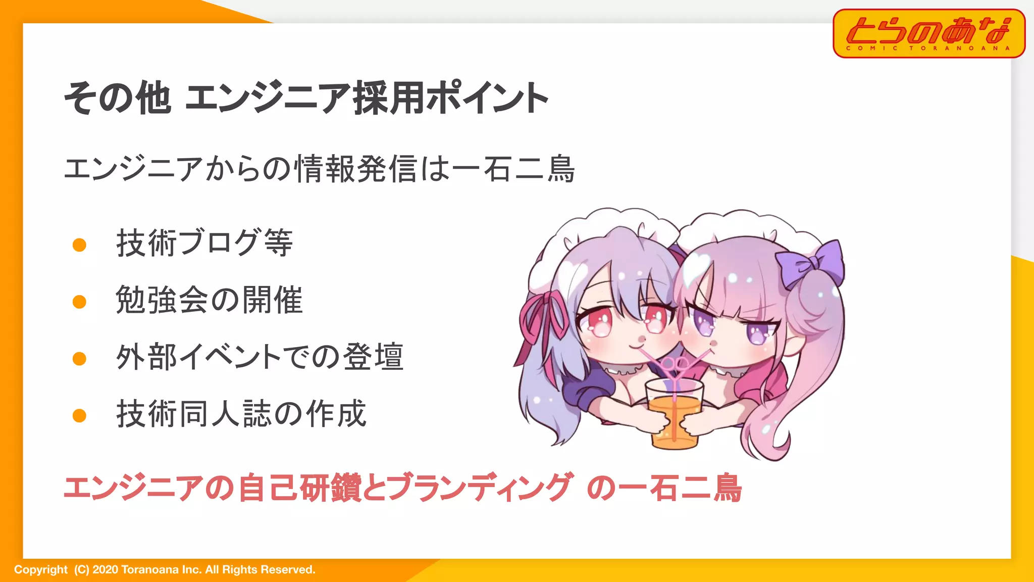 Copyright  (C) 2020 Toranoana Inc. All Rights Reserved.
その他 エンジニア採用ポイント
エンジニアからの情報発信は一石二鳥
● 技術ブログ等
● 勉強会の開催
● 外部イベントでの登壇
● 技術同人誌の作成
エンジニアの自己研鑽とブランディング の一石二鳥
 