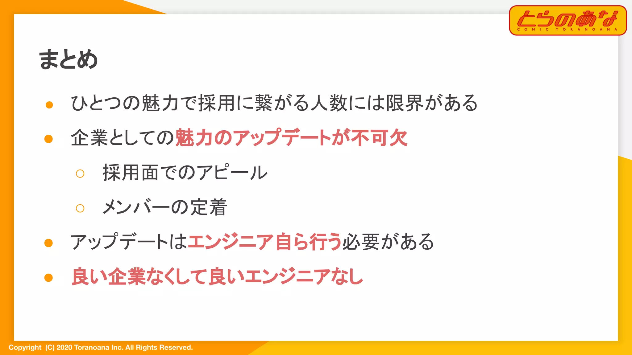 Copyright  (C) 2020 Toranoana Inc. All Rights Reserved.
まとめ
● ひとつの魅力で採用に繋がる人数には限界がある
● 企業としての魅力のアップデートが不可欠
○ 採用面でのアピール
○ メンバーの定着
● アップデートはエンジニア自ら行う必要がある
● 良い企業なくして良いエンジニアなし
 