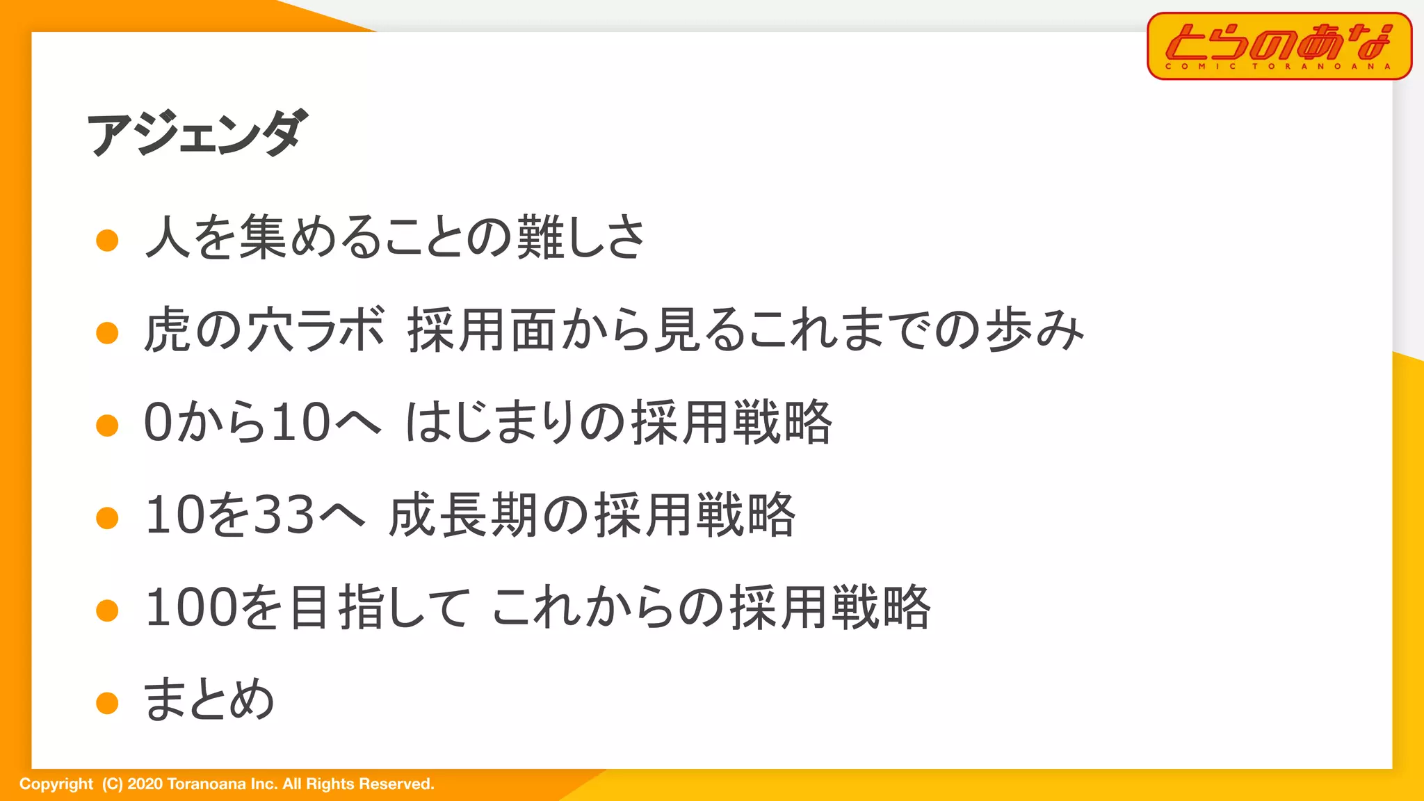 Copyright  (C) 2020 Toranoana Inc. All Rights Reserved.
アジェンダ
● 人を集めることの難しさ
● 虎の穴ラボ 採用面から見るこれまでの歩み
● 0から10へ はじまりの採用戦略
● 10を33へ 成長期の採用戦略
● 100を目指して これからの採用戦略
● まとめ
 