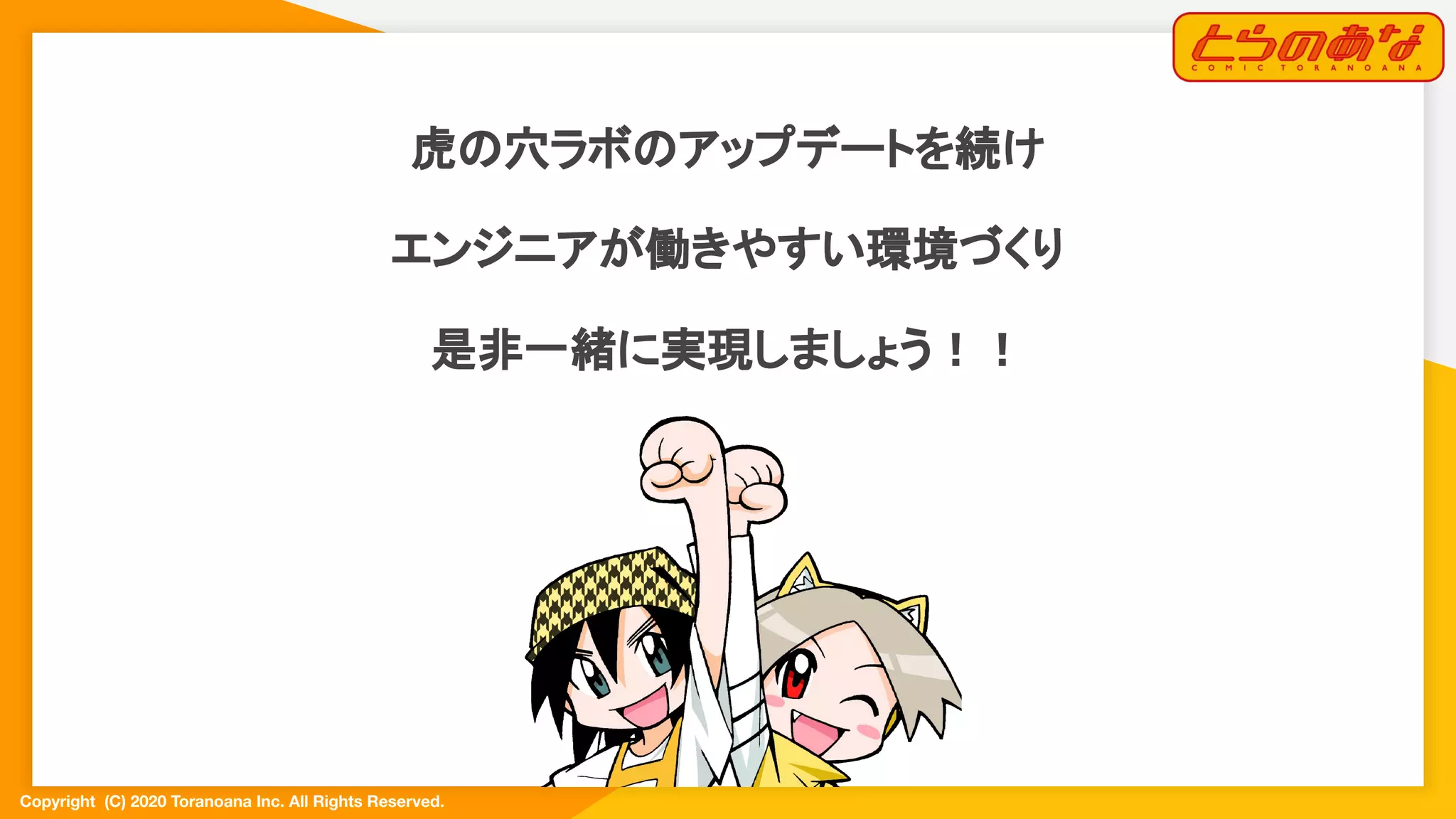 Copyright  (C) 2020 Toranoana Inc. All Rights Reserved.
虎の穴ラボのアップデートを続け
エンジニアが働きやすい環境づくり
是非一緒に実現しましょう！！
 