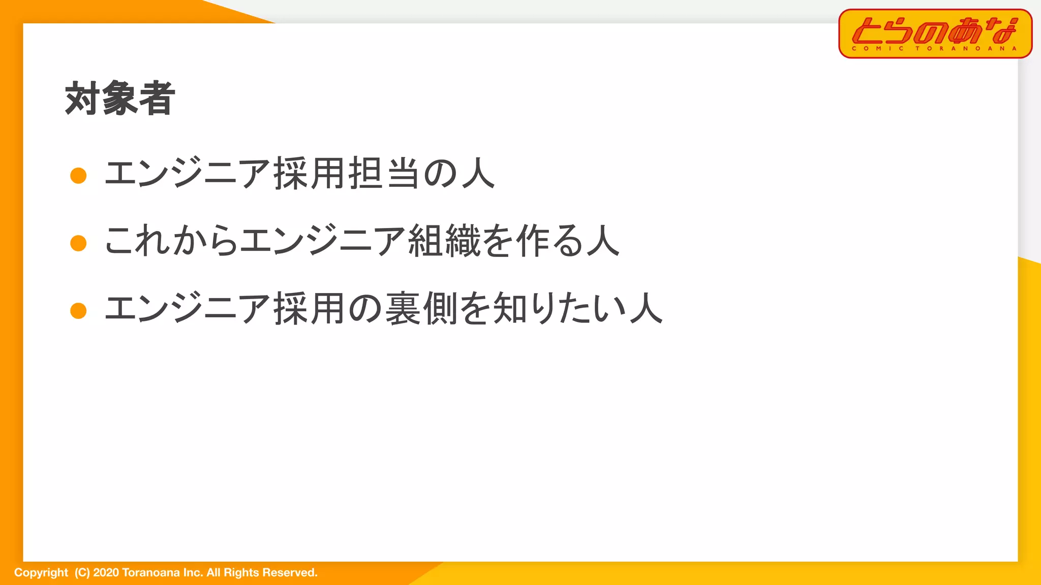 Copyright  (C) 2020 Toranoana Inc. All Rights Reserved.
対象者
● エンジニア採用担当の人
● これからエンジニア組織を作る人
● エンジニア採用の裏側を知りたい人
 