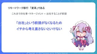 Copyright (C) 2022 Toranoana Lab Inc. All Rights Reserved.
リモートワーク移行　「変革」である
これまでの仕事・マネージメント = 出社することが前提
「出社」という前提がなくなるため
イチから考え直さないといけない
 