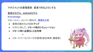 Copyright (C) 2022 Toranoana Lab Inc. All Rights Reserved.
変革のモデル　ADKARモデル
Knowledge
マネージャー メンバー問わず、業務を分析
● 業務の細分化とリストアップ
● リストに対して、リモート時のシミュレーション
● リモート時に必要なことを列挙
　　　　　　　　　＋
● リモートワークノウハウの習得(他社事例・書籍等)
マネジメントの原理原則　変革できるようにする
 