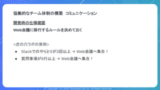 Copyright (C) 2022 Toranoana Lab Inc. All Rights Reserved.
開発時の仕様確認
Web会議に移行するルールを決めておく
<虎の穴ラボの実例>
● Slackでのやりとりが3回以上 → Web会議へ集合！
● 質問事項が5行以上 → Web会議へ集合！
協働的なチーム体制の構築　コミュニケーション
 