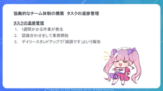 Copyright (C) 2022 Toranoana Lab Inc. All Rights Reserved.
協働的なチーム体制の構築　タスクの進捗管理
タスクの進捗管理
1. 1週間かかる作業が発生
2. 認識合わせをして業務開始
3. デイリースタンドアップで「順調です」という報告
 