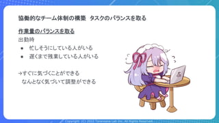 Copyright (C) 2022 Toranoana Lab Inc. All Rights Reserved.
協働的なチーム体制の構築　タスクのバランスを取る
作業量のバランスを取る
出勤時
● 忙しそうにしている人がいる
● 遅くまで残業している人がいる
→すぐに気づくことができる
　なんとなく気づいて調整ができる
 