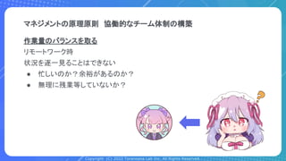 Copyright (C) 2022 Toranoana Lab Inc. All Rights Reserved.
マネジメントの原理原則　協働的なチーム体制の構築
作業量のバランスを取る
リモートワーク時
状況を逐一見ることはできない
● 忙しいのか？余裕があるのか？
● 無理に残業等していないか？
 